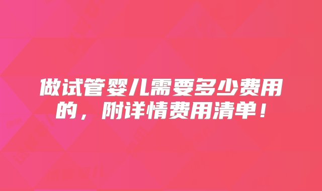 做试管婴儿需要多少费用的，附详情费用清单！