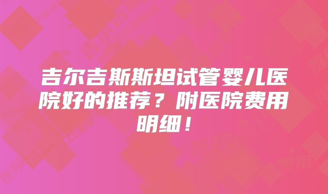 吉尔吉斯斯坦试管婴儿医院好的推荐？附医院费用明细！