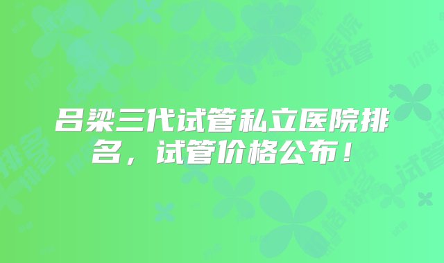 吕梁三代试管私立医院排名，试管价格公布！