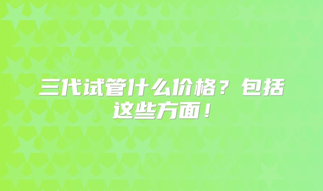 三代试管什么价格？包括这些方面！