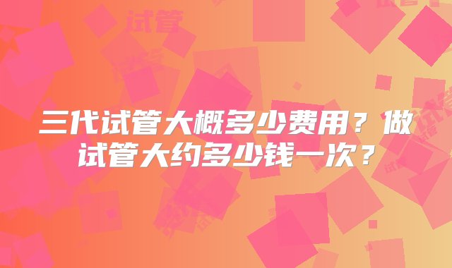 三代试管大概多少费用？做试管大约多少钱一次？