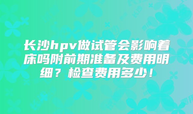 长沙hpv做试管会影响着床吗附前期准备及费用明细？检查费用多少！