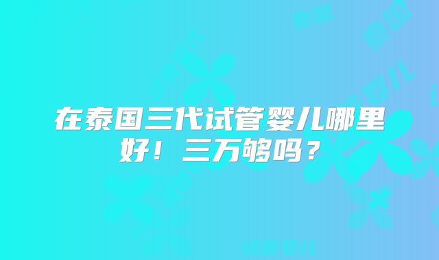 在泰国三代试管婴儿哪里好！三万够吗？