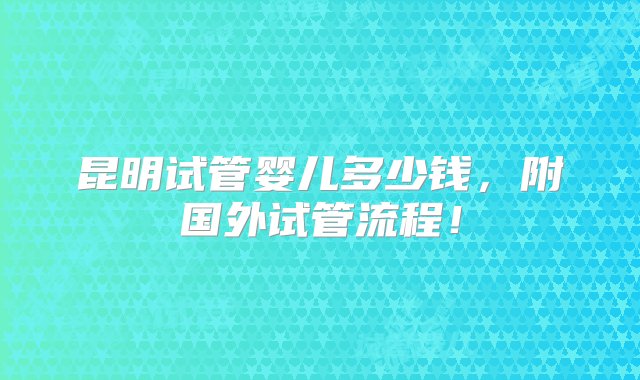 昆明试管婴儿多少钱，附国外试管流程！