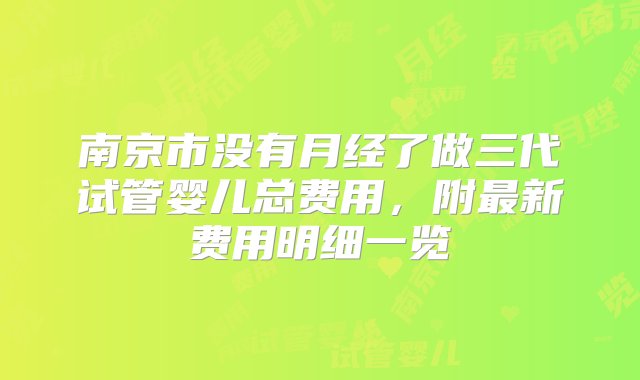 南京市没有月经了做三代试管婴儿总费用，附最新费用明细一览