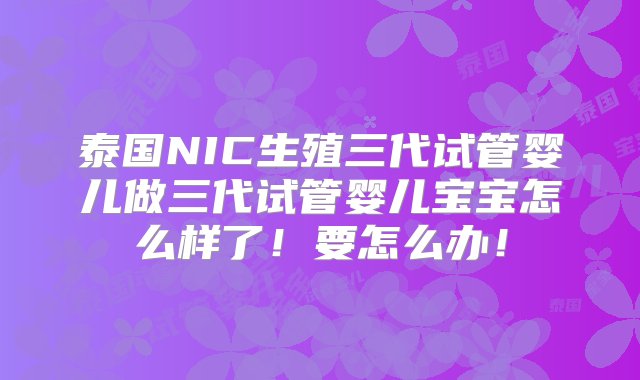 泰国NIC生殖三代试管婴儿做三代试管婴儿宝宝怎么样了！要怎么办！