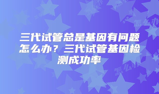 三代试管总是基因有问题怎么办？三代试管基因检测成功率