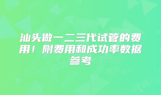 汕头做一二三代试管的费用！附费用和成功率数据参考