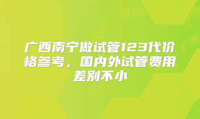 广西南宁做试管123代价格参考，国内外试管费用差别不小