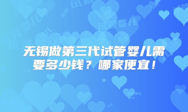 无锡做第三代试管婴儿需要多少钱？哪家便宜！