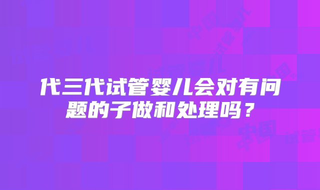 代三代试管婴儿会对有问题的子做和处理吗？