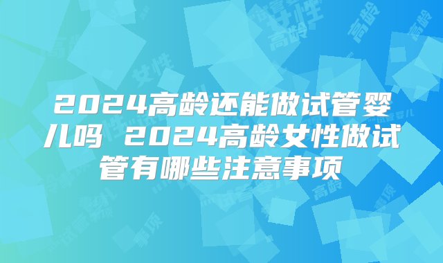 2024高龄还能做试管婴儿吗 2024高龄女性做试管有哪些注意事项