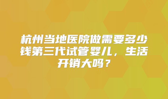 杭州当地医院做需要多少钱第三代试管婴儿，生活开销大吗？