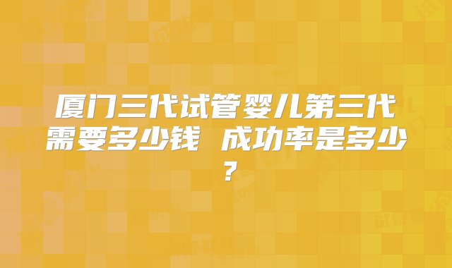 厦门三代试管婴儿第三代需要多少钱 成功率是多少？