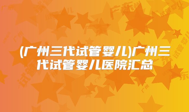 (广州三代试管婴儿)广州三代试管婴儿医院汇总