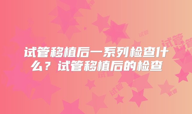 试管移植后一系列检查什么？试管移植后的检查