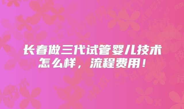 长春做三代试管婴儿技术怎么样，流程费用！