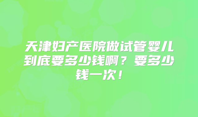 天津妇产医院做试管婴儿到底要多少钱啊？要多少钱一次！