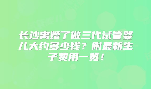 长沙离婚了做三代试管婴儿大约多少钱？附最新生子费用一览！