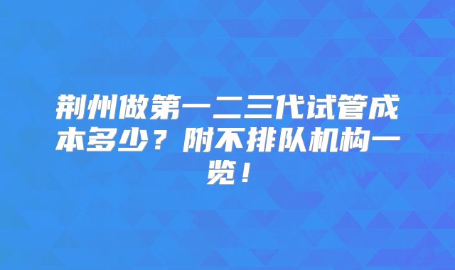 荆州做第一二三代试管成本多少？附不排队机构一览！