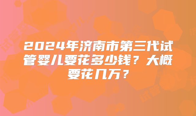 2024年济南市第三代试管婴儿要花多少钱？大概要花几万？