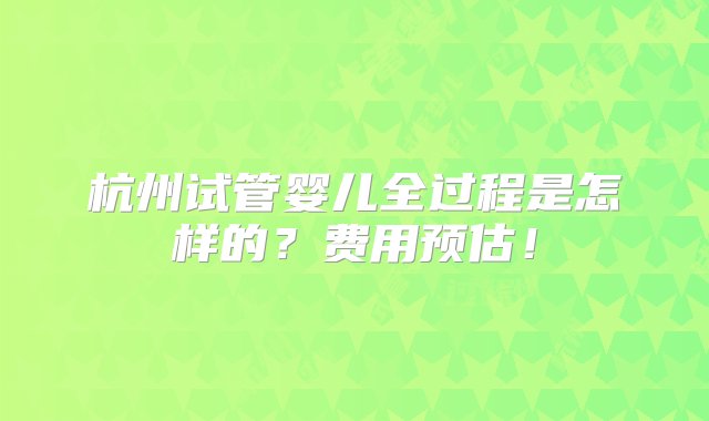 杭州试管婴儿全过程是怎样的？费用预估！