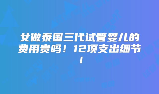 女做泰国三代试管婴儿的费用贵吗！12项支出细节！