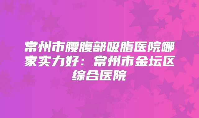 常州市腰腹部吸脂医院哪家实力好：常州市金坛区综合医院