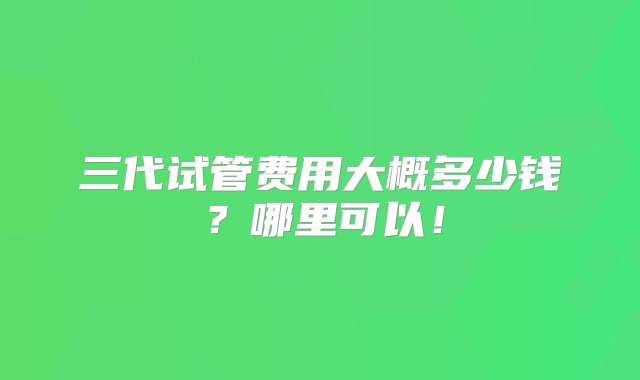 三代试管费用大概多少钱？哪里可以！