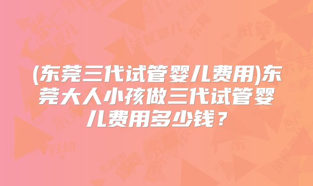 (东莞三代试管婴儿费用)东莞大人小孩做三代试管婴儿费用多少钱？