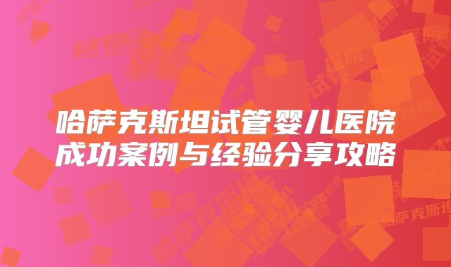 哈萨克斯坦试管婴儿医院成功案例与经验分享攻略