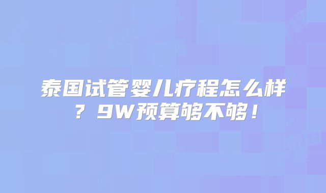 泰国试管婴儿疗程怎么样？9W预算够不够！