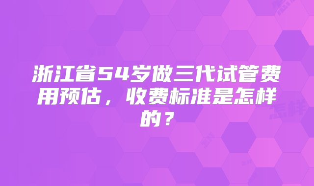 浙江省54岁做三代试管费用预估，收费标准是怎样的？