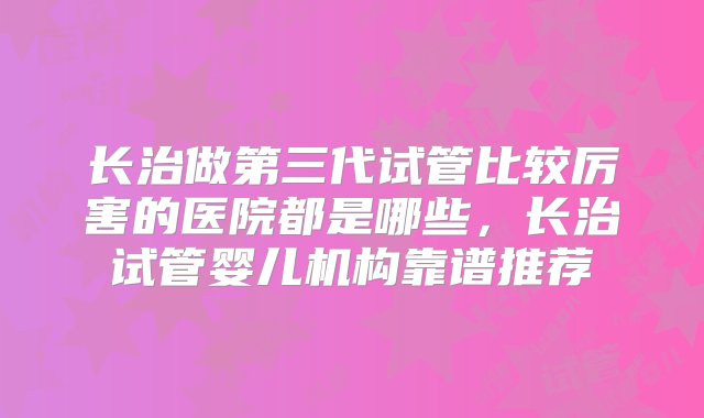 长治做第三代试管比较厉害的医院都是哪些，长治试管婴儿机构靠谱推荐