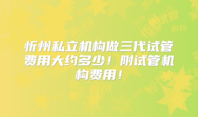 忻州私立机构做三代试管费用大约多少！附试管机构费用！