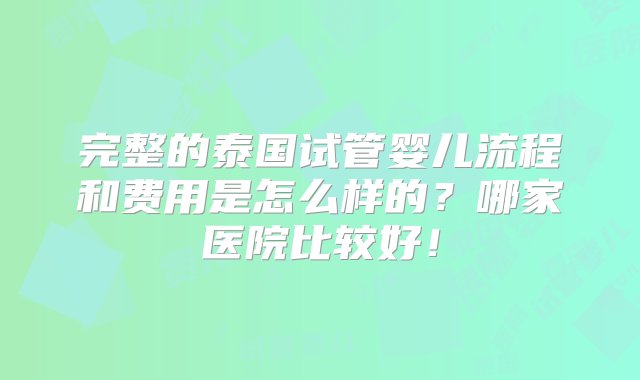 完整的泰国试管婴儿流程和费用是怎么样的？哪家医院比较好！