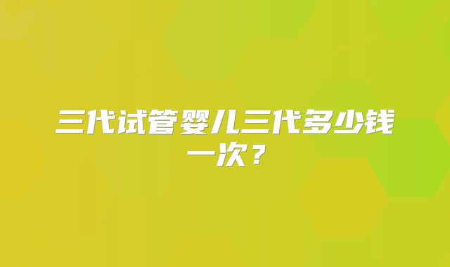 三代试管婴儿三代多少钱一次？