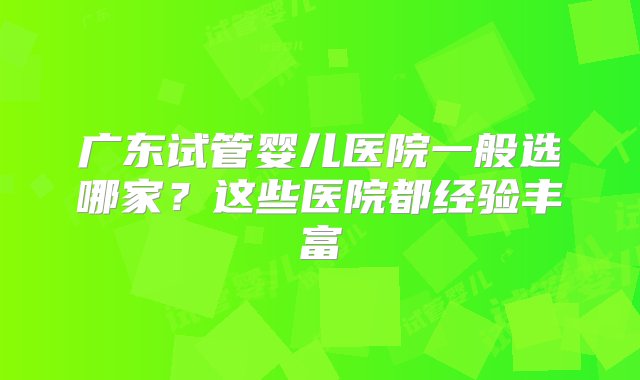 广东试管婴儿医院一般选哪家？这些医院都经验丰富