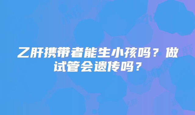 乙肝携带者能生小孩吗？做试管会遗传吗？