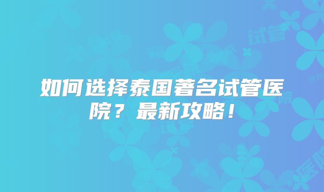 如何选择泰国著名试管医院？最新攻略！