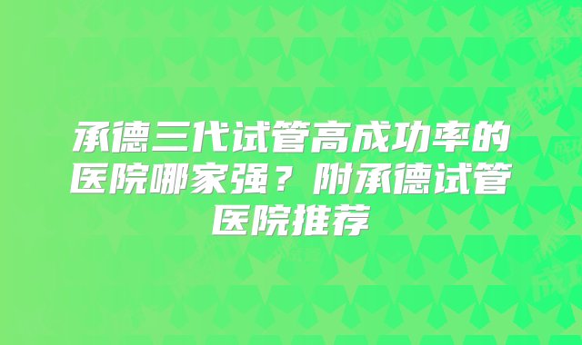 承德三代试管高成功率的医院哪家强？附承德试管医院推荐