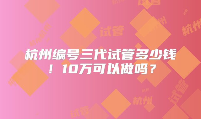 杭州编号三代试管多少钱！10万可以做吗？