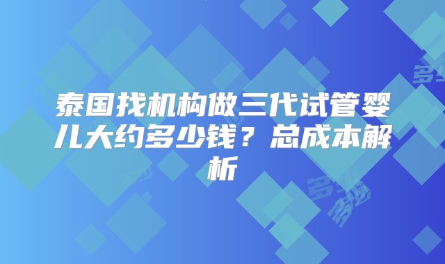 泰国找机构做三代试管婴儿大约多少钱？总成本解析