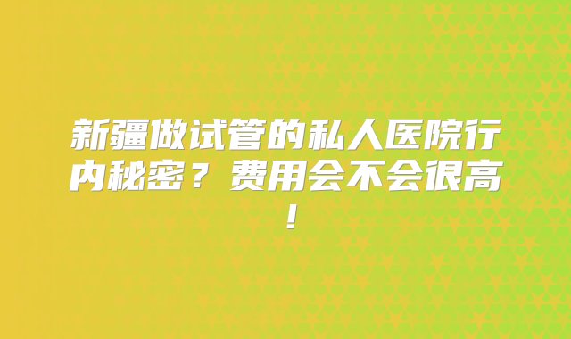 新疆做试管的私人医院行内秘密？费用会不会很高！