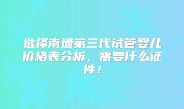 选择南通第三代试管婴儿价格表分析，需要什么证件！