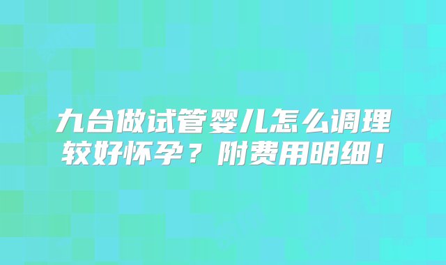 九台做试管婴儿怎么调理较好怀孕？附费用明细！