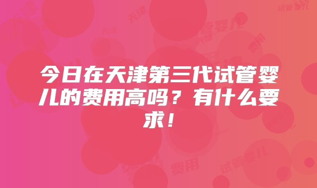 今日在天津第三代试管婴儿的费用高吗？有什么要求！