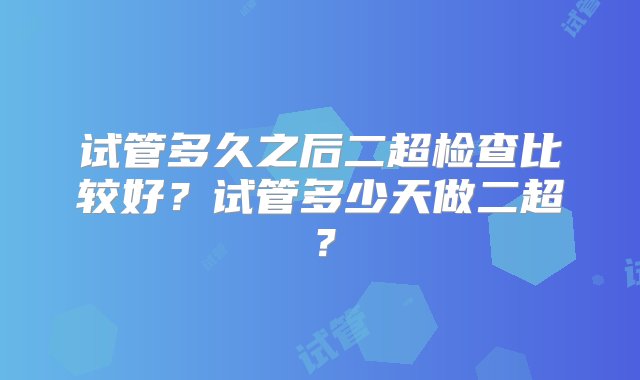 试管多久之后二超检查比较好？试管多少天做二超？