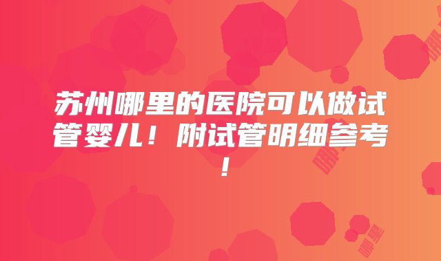 苏州哪里的医院可以做试管婴儿！附试管明细参考！