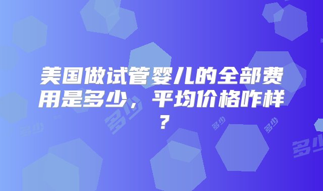 美国做试管婴儿的全部费用是多少，平均价格咋样？